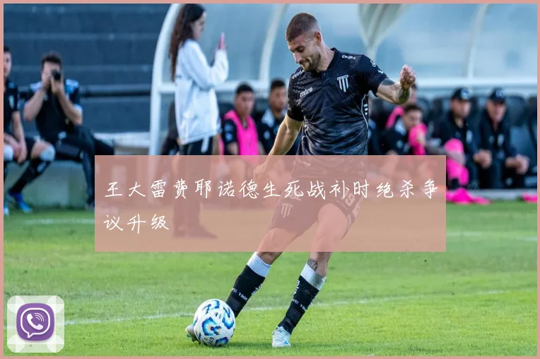 王大雷费耶诺德生死战补时绝杀争议升级