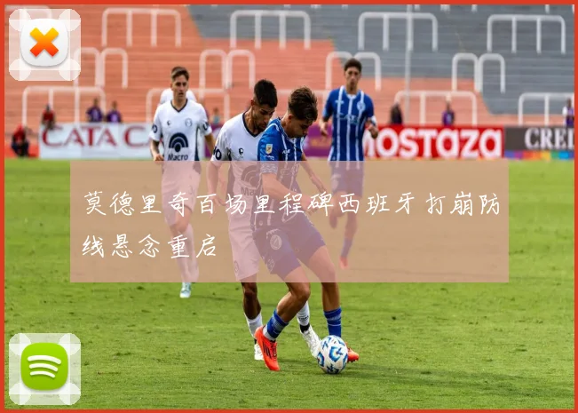 莫德里奇百场里程碑西班牙打崩防线悬念重启