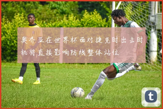 奥乔亚在世界杯面对捷克时出击时机将直接影响防线整体站位