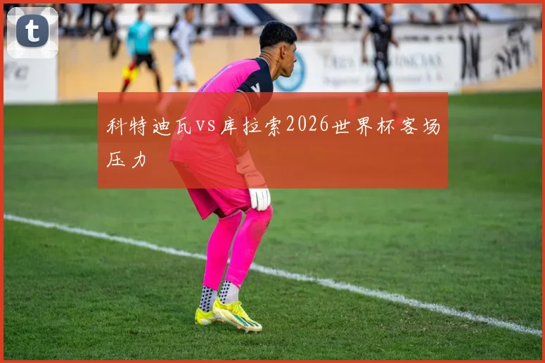 科特迪瓦vs库拉索2026世界杯客场压力