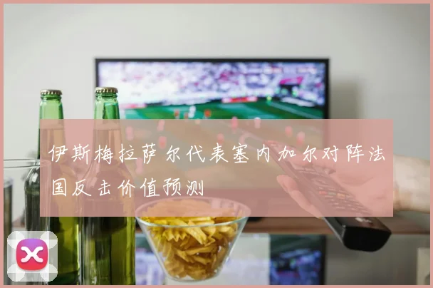 伊斯梅拉萨尔代表塞内加尔对阵法国反击价值预测