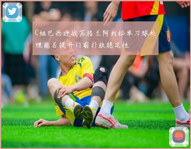 C组巴西迎战苏格兰阿利松单刀球处理能否提升门前扑救稳定性