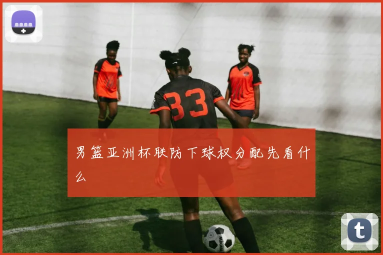 男篮亚洲杯联防下球权分配先看什么
