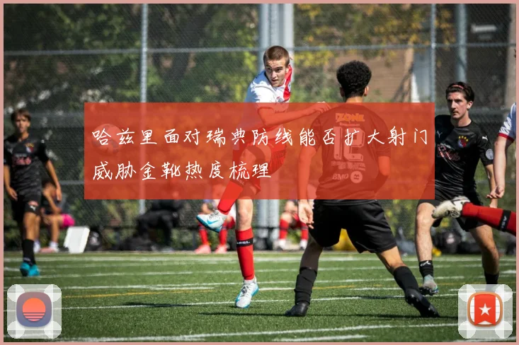 哈兹里面对瑞典防线能否扩大射门威胁金靴热度梳理
