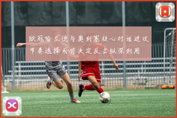 欧冠哈兰德与奥利塞核心对话进攻节奏选择或将决定反击纵深利用