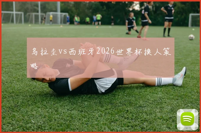 乌拉圭vs西班牙2026世界杯换人策略