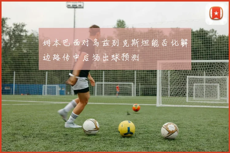 姆本巴面对乌兹别克斯坦能否化解边路传中后场出球预测