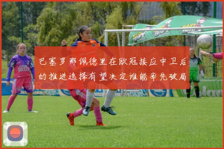 巴塞罗那佩德里在欧冠接应中卫后的推进选择有望决定谁能率先破局