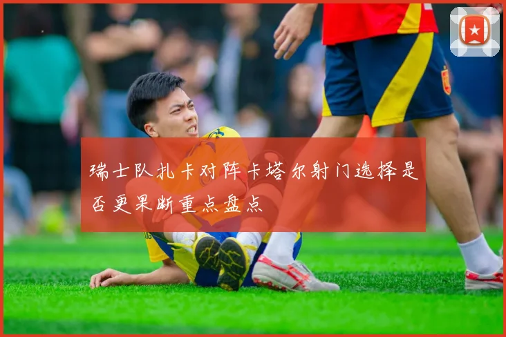 瑞士队扎卡对阵卡塔尔射门选择是否更果断重点盘点